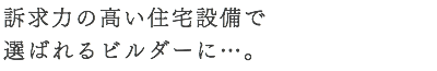 訴求力の高い住宅設備で 選ばれるビルダーに…。