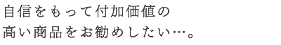 自信をもって付加価値の 高い商品をお勧めしたい…。